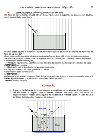© QUESTÕES CORRIGIDAS – PROFESSOR Rodrigo Penna                                  11

   16.      (UFMG/2007) QUESTÃO 03 (Constituída de três itens.)
Um feixe de luz vermelha, emitido por um laser, incide sobre a superfície da água de um aquário,
como representado nesta figura:




O fundo desse aquário é espelhado, a profundidade da água é de 40 cm e o ângulo de incidência do
feixe de luz é de 50º.
Observa-se, então, que esse feixe emerge da superfície da água a 60 cm do ponto em que entrou.
Sabe-se que, na água, a velocidade de propagação da luz diminui com o aumento de sua freqüência.
Considerando essas informações,
1. TRACE, na figura acima, a continuação da trajetória do feixe de luz até depois de ele sair da água.
JUSTIFIQUE sua resposta.
2. CALCULE o índice de refração da água nessa situação.
Em seguida, usa-se outro laser que emite luz verde.
Considerando essa nova situação,
3. RESPONDA:
A distância entre o ponto em que o feixe de luz verde entra na água e o ponto em que ele emerge é
menor, igual ou maior que a indicada para o feixe de luz vermelha.
JUSTIFIQUE sua resposta.

                                           CORREÇÃO
      1. Tratemos da Refração. Ao entrar na água, a velocidade da luz diminui. Então, seguindo a
         Lei de Snell, o ângulo com a normal diminui. Por outro lado, ao incidir no
         espelho,embaixo, reflete, com ângulos de incidência e reflexão iguais. A volta da luz é
         simétrica. Desenhando e marcando os ângulos:




                                        Normal
                                                       50o
                                           60 cm


                                           θ θ
                                                             40 cm
                                       θ           θ

                                  www.fisicanovestibular.com.br
 