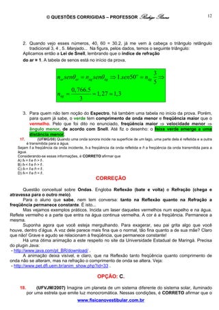 © QUESTÕES CORRIGIDAS – PROFESSOR Rodrigo Penna                                                    12




      2. Quando vejo esses números, 40, 60 = 30.2, já me vem à cabeça o triângulo retângulo
         tradicional 3, 4 , 5. Manjado... Na figura, pelos dados, temos o seguinte triângulo:
      Aplicamos então a Lei de Snell, lembrando que o índice de refração
      do ar ≅ 1. A tabela de senos está no início da prova.


                                                                                      3
                           nar senθ ar = nág senθ ág ⇒ 1.sen50o = nág                   ⇒
                                                                                      5
                                   0, 766.5
                           nág =            = 1, 27 1,3
                                       3

      3. Para quem não tem noção do Espectro, há também uma tabela no início da prova. Porém,
         para quem já sabe, o verde tem comprimento de onda menor e freqüência maior que o
         vermelho. Pelo que foi dito no enunciado, freqüência maior ⇒ velocidade menor ⇒
         ângulo menor, de acordo com Snell. Até fiz o desenho: o feixe verde emerge a uma
         distância menor.
    17.            (UFMG/08) Quando uma onda sonora incide na superfície de um lago, uma parte dela é refletida e a outra
         é transmitida para a água.
   Sejam fI a freqüência da onda incidente, fR a freqüência da onda refletida e fT a freqüência da onda transmitida para a
   água.
   Considerando-se essas informações, é CORRETO afirmar que
   A) fR = fI e fT > fI .
   B) fR < fI e fT > fI .
   C) fR = fI e fT = fI .
   D) fR < fI e fT = fI .
                                                  CORREÇÃO

        Questão conceitual sobre Ondas. Engloba Reflexão (bate e volta) e Refração (chega e
atravessa para o outro meio).
        Para o aluno que sabe, nem tem conversa: tanto na Reflexão quanto na Refração a
freqüência permanece constante. É isto...
        Mas vejamos exemplos práticos. Incida um laser daqueles vermelhos num espelho e na água.
Reflete vermelho e a parte que entra na água continua vermelha. A cor é a freqüência. Permanece a
mesma.
        Suponha agora que você esteja mergulhando. Para exagerar, seu pai grita algo que você
houve, dentro d’água. A voz dele parece mais fina que o normal, tão fina quanto a de sua mãe? Claro
que não! Grave e agudo se relacionam à freqüência, que permanece constante!
        Há uma ótima animação a este respeito no site da Universidade Estadual de Maringá. Precisa
do plugin Java:
 - http://www.java.com/pt_BR/download/ .
        A animação deixa visível, e claro, que na Reflexão tanto freqüência quanto comprimento de
onda não se alteram, mas na refração o comprimento de onda se altera. Veja:
 - http://www.pet.dfi.uem.br/anim_show.php?id=33 .

                                                   OPÇÃO: C.

    18.        (UFVJM/2007) Imagine um planeta de um sistema diferente do sistema solar, iluminado
          por uma estrela que emite luz monocromática. Nessas condições, é CORRETO afirmar que o
                                       www.fisicanovestibular.com.br
 