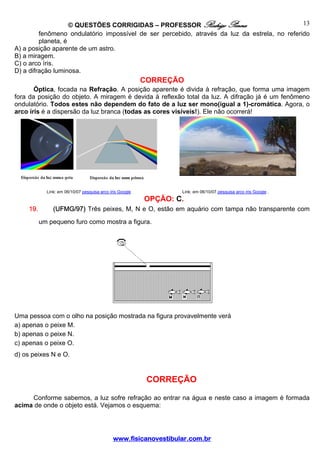© QUESTÕES CORRIGIDAS – PROFESSOR Rodrigo Penna                            13
         fenômeno ondulatório impossível de ser percebido, através da luz da estrela, no referido
         planeta, é
A) a posição aparente de um astro.
B) a miragem.
C) o arco íris.
D) a difração luminosa.
                                                          CORREÇÃO
       Óptica, focada na Refração. A posição aparente é divida à refração, que forma uma imagem
fora da posição do objeto. A miragem é devida à reflexão total da luz. A difração já é um fenômeno
ondulatório. Todos estes não dependem do fato de a luz ser mono(igual a 1)-cromática. Agora, o
arco íris é a dispersão da luz branca (todas as cores visíveis!). Ele não ocorrerá!




            Link: em 06/10/07 pesquisa arco íris Google           Link: em 06/10/07 pesquisa arco íris Google .
                                                          OPÇÃO: C.
    19.        (UFMG/97) Três peixes, M, N e O, estão em aquário com tampa não transparente com
          um pequeno furo como mostra a figura.




Uma pessoa com o olho na posição mostrada na figura provavelmente verá
a) apenas o peixe M.
b) apenas o peixe N.
c) apenas o peixe O.
d) os peixes N e O.


                                                           CORREÇÃO

     Conforme sabemos, a luz sofre refração ao entrar na água e neste caso a imagem é formada
acima de onde o objeto está. Vejamos o esquema:




                                             www.fisicanovestibular.com.br
 