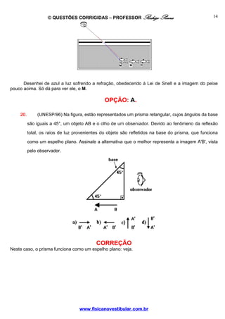 © QUESTÕES CORRIGIDAS – PROFESSOR Rodrigo Penna                                 14




      Desenhei de azul a luz sofrendo a refração, obedecendo à Lei de Snell e a imagem do peixe
pouco acima. Só dá para ver ele, o M.

                                               OPÇÃO: A.

    20.       (UNESP/96) Na figura, estão representados um prisma retangular, cujos ângulos da base
          são iguais a 45°, um objeto AB e o olho de um observador. Devido ao fenômeno da reflexão
          total, os raios de luz provenientes do objeto são refletidos na base do prisma, que funciona
          como um espelho plano. Assinale a alternativa que o melhor representa a imagem A'B', vista
          pelo observador.




                                           CORREÇÃO
Neste caso, o prisma funciona como um espelho plano: veja.




                                   www.fisicanovestibular.com.br
 