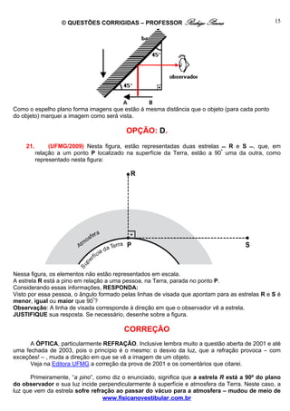 © QUESTÕES CORRIGIDAS – PROFESSOR Rodrigo Penna                              15




Como o espelho plano forma imagens que estão à mesma distância que o objeto (para cada ponto
do objeto) marquei a imagem como será vista.

                                         OPÇÃO: D.
    21.        (UFMG/2009) Nesta figura, estão representadas duas estrelas  R e S , que, em
          relação a um ponto P localizado na superfície da Terra, estão a 90º uma da outra, como
          representado nesta figura:




Nessa figura, os elementos não estão representados em escala.
A estrela R está a pino em relação a uma pessoa, na Terra, parada no ponto P.
Considerando essas informações, RESPONDA:
Visto por essa pessoa, o ângulo formado pelas linhas de visada que apontam para as estrelas R e S é
menor, igual ou maior que 90º?
Observação: A linha de visada corresponde à direção em que o observador vê a estrela.
JUSTIFIQUE sua resposta. Se necessário, desenhe sobre a figura.

                                         CORREÇÃO
      A ÓPTICA, particularmente REFRAÇÃO. Inclusive lembra muito a questão aberta de 2001 e até
uma fechada de 2003, pois o princípio é o mesmo: o desvio da luz, que a refração provoca – com
exceções! – , muda a direção em que se vê a imagem de um objeto.
      Veja na Editora UFMG a correção da prova de 2001 e os comentários que citarei.

      Primeiramente, “a pino”, como diz o enunciado, significa que a estrela R está a 90º do plano
do observador e sua luz incide perpendicularmente à superfície e atmosfera da Terra. Neste caso, a
luz que vem da estrela sofre refração ao passar do vácuo para a atmosfera – mudou de meio de
                                 www.fisicanovestibular.com.br
 