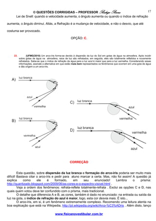 © QUESTÕES CORRIGIDAS – PROFESSOR Rodrigo Penna                               17
       Lei de Snell: quando a velocidade aumenta, o ângulo aumenta ou quando o índice de refração

aumenta, o ângulo diminui. Aliás, a Refração é a mudança de velocidade, e não o desvio, que até

costuma ser provocado.

                                                          OPÇÃO: C.




     23.          (UFMG/2010) Um arco-íris forma-se devido à dispersão da luz do Sol em gotas de água na atmosfera. Após incidir
           sobre gotas de água na atmosfera, raios de luz são refratados; em seguida, eles são totalmente refletidos e novamente
           refratados. Sabe-se que o índice de refração da água para a luz azul é maior que para a luz vermelha. Considerando essas
           informações, assinale a alternativa em que estão mais bem representados os fenômenos que ocorrem em uma gota de água
           e dão origem a um arco-íris.




                                                         CORREÇÃO


         Esta questão, sobre dispersão da luz branca e formação do arco-íris poderia ser muito mais
difícil! Bastava citar o arco-íris e pedir para aluno marcar a certa. Mas, não foi assim! A questão já
explica      como       ele     é    formado,    em     seu    enunciado!     Lembra      o    prisma:
http://quantizado.blogspot.com/2009/06/as-cores-e-o-espectro-visivel.html .
         Veja a ordem dos fenômenos: refrata-reflete totalmente-refrata . Exclui as opções C e D, nas
quais quem votou deve ter confundido com o prisma, mais tradicional.
         O detalhe que diferencia A e B, as cores, também é dado no enunciado: na entrada ou saída da
luz na gota, o índice de refração do azul é maior, logo, esta cor desvia mais. É isto...
         O arco-íris, em si, é um fenômeno extremamente complexo. Recomendo uma leitura atenta na
boa explicação que está na Wikipedia, http://pt.wikipedia.org/wiki/Arco-%C3%ADris . Além disto, lanço

                                           www.fisicanovestibular.com.br
 