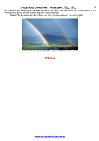© QUESTÕES CORRIGIDAS – PROFESSOR Rodrigo Penna                                18
um desafio à sua imaginação: se a cor azul está “por cima”, por que afinal de contas então é a cor
vermelha que forma a parte externa dos arco-íris que vemos?
      Duvida? Então veja esta foto aí, logo com dois! E o segundo com cores invertidas.




                   Créditos: Osvaldo Batista, http://osvaldobatista.files.wordpress.com/2007/10/arco-iris.jpg em 14/12/09.




                                                            OPÇÃO: A.




                                          www.fisicanovestibular.com.br
 