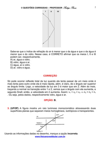 © QUESTÕES CORRIGIDAS – PROFESSOR Rodrigo Penna                        2




     Sabe-se que o índice de refração do ar é menor que o da água e que o da água é
     menor que o do vidro. Nesse caso, é CORRETO afirmar que os meios I, II e III
     podem ser, respectivamente,
     A) ar, água e vidro.
     B) vidro, água e ar.
     C) água, ar e vidro.
     D) ar, vidro e água.


                                    CORREÇÃO

  Só pode ocorrer reflexão total da luz quando ela tenta passar de um meio onde é
  mais lenta para outro onde ela é mais rápida, além, é claro, de o ângulo ser superior
  ao ângulo limite. Logo, a velocidade da luz em 3 é maior que em 2. Além do mais,
  traçando a normal na transição entre 1 e 2, vemos que o ângulo com ela aumenta, e
  segundo Snell, então, a velocidade em 2 aumenta. Assim: v1 < v2 < v3 ⇒ n3 < n2 < n1
  . Ou seja, pelos dados, respectivamente vidro, água e ar.

                                     OPÇÃO: B.


  3. (UFOP) A figura mostra um raio luminoso monocromático atravessando duas
     superfícies planas que separam meios homogêneos, isotrópicos e transparentes.




Usando as informações dadas no desenho, marque a opção incorreta.
                            www.fisicanovestibular.com.br
 