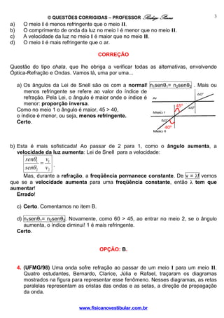 © QUESTÕES CORRIGIDAS – PROFESSOR Rodrigo Penna                     3
a)     O meio I é menos refringente que o meio II.
b)     O comprimento de onda da luz no meio I é menor que no meio II.
c)     A velocidade da luz no meio I é maior que no meio II.
d)     O meio I é mais refringente que o ar.

                                       CORREÇÃO

Questão do tipo chata, que lhe obriga a verificar todas as alternativas, envolvendo
Óptica-Refração e Ondas. Vamos lá, uma por uma...

     a) Os ângulos da Lei de Snell são os com a normal! n1senθ1= n2senθ2 . Mais ou
        menos refringente se refere ao valor do índice de
        refração. Pela Lei, o ângulo é maior onde o índice é
        menor: proporção inversa.                                 45º
     Como no meio 1 o ângulo é maior, 45 > 40,
     o índice é menor, ou seja, menos refringente.
     Certo.
                                                                40º



b) Esta é mais sofisticada! Ao passar de 2 para 1, como o ângulo aumenta, a
   velocidade da luz aumenta: Lei de Snell para a velocidade:
        senθ1 v1
              =
        senθ 2 v2 .
     Mas, durante a refração, a freqüência permanece constante. De v = λf vemos
que se a velocidade aumenta para uma freqüência constante, então λ tem que
aumentar!
  Errado!

     c) Certo. Comentamos no item B.

     d) n1senθ1= n2senθ2 . Novamente, como 60 > 45, ao entrar no meio 2, se o ângulo
        aumenta, o índice diminui! 1 é mais refringente.
     Certo.


                                       OPÇÃO: B.


     4. (UFMG/98) Uma onda sofre refração ao passar de um meio I para um meio II.
        Quatro estudantes, Bernardo, Clarice, Júlia e Rafael, traçaram os diagramas
        mostrados na figura para representar esse fenômeno. Nesses diagramas, as retas
        paralelas representam as cristas das ondas e as setas, a direção de propagação
        da onda.

                              www.fisicanovestibular.com.br
 