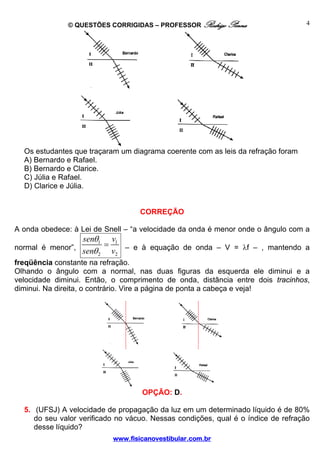 © QUESTÕES CORRIGIDAS – PROFESSOR Rodrigo Penna                      4




  Os estudantes que traçaram um diagrama coerente com as leis da refração foram
  A) Bernardo e Rafael.
  B) Bernardo e Clarice.
  C) Júlia e Rafael.
  D) Clarice e Júlia.


                                   CORREÇÃO

A onda obedece: à Lei de Snell – “a velocidade da onda é menor onde o ângulo com a
                 senθ1 v1
                       =
normal é menor”,
                 senθ 2 v2 – e à equação de onda – V = λf – , mantendo a
freqüência constante na refração.
Olhando o ângulo com a normal, nas duas figuras da esquerda ele diminui e a
velocidade diminui. Então, o comprimento de onda, distância entre dois tracinhos,
diminui. Na direita, o contrário. Vire a página de ponta a cabeça e veja!




                                   OPÇÃO: D.

  5. (UFSJ) A velocidade de propagação da luz em um determinado líquido é de 80%
     do seu valor verificado no vácuo. Nessas condições, qual é o índice de refração
     desse líquido?
                           www.fisicanovestibular.com.br
 
