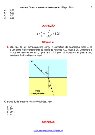 © QUESTÕES CORRIGIDAS – PROFESSOR Rodrigo Penna                      5
a)        1,50
b)        1,00
c)        1,25
d)        0,80


                                         CORREÇÃO

                                        c   c
                                   n=     =     = 1, 25
                                        v 0,8 c
                                         OPÇÃO: D.

     6. Um raio de luz monocromática atinge a superfície de separação entre o ar
        e um outro meio transparente de índice de refração nmeio igual a 3 . Considere o
        índice de refração do ar nar igual a 1. O ângulo de incidência é igual a 60º,
        conforme ilustra a figura a seguir.

                            ar



                                            60º




                                                  θ

                                meio
                            transparente


O ângulo θ, de refração, nestas condições, vale:

     a)   0º .
     b)   15º .
     c)   30º .
     d)   45º .


                                         CORREÇÃO


                                 www.fisicanovestibular.com.br
 