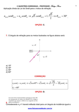 © QUESTÕES CORRIGIDAS – PROFESSOR Rodrigo Penna                 6
Aplicação direta da Lei de Snell para o índice de refração:


                                                           3
nmeio senθ meio = nar senθ ar ⇒       3 .senθ meio = 1.      ⇒ θ meio = 30º .
                                                          2

                                       OPÇÃO: C.




  7. O ângulo de refração para os meios ilustrados na figura abaixo será:




  a)   15º
  b)   30º
  c)   45º
  d)   60º

                                       CORREÇÃO

                                                                2
             n1 senθ1 = n2 senθ 2 ⇒ 3sen 45º = 2 senθ 2 ⇒ 3       =   2 senθ 2 ⇒
                                                               2
             θ 2 = 60º

                                       OPÇÃO: D.




  8.
  Considerando nar=1 haverá reflexão total para um ângulo de incidência igual a:

                               www.fisicanovestibular.com.br
 