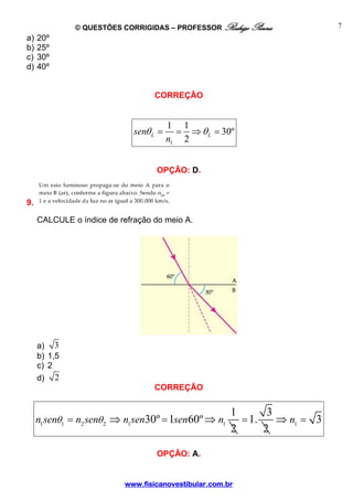 © QUESTÕES CORRIGIDAS – PROFESSOR Rodrigo Penna            7
a)   20º
b)   25º
c)   30º
d)   40º


                                  CORREÇÃO


                                        1 1
                             senθ L =     = ⇒ θ L = 30º
                                        n1 2


                                   OPÇÃO: D.


9.

     CALCULE o índice de refração do meio A.




     a) 3
     b) 1,5
     c) 2
     d)    2
                                  CORREÇÃO


                                                     1       3
     n1 senθ1 = n2 senθ 2 ⇒ n1 sen30º = 1sen60º ⇒ n1   = 1.    ⇒ n1 = 3
                                                     2      2

                                   OPÇÃO: A.


                          www.fisicanovestibular.com.br
 