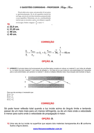© QUESTÕES CORRIGIDAS – PROFESSOR Rodrigo Penna                                                                 8




  10.                                                                    .
  a) 22,5 cm.
  b) 31,25 cm
  c) 40 cm.
  d) 45 cm.


                                                        CORREÇÃO

                                                                                      4
                                                                               10
                               ho nágua             nágua       3
                                  =     ⇒ ho = hi .       = 30 . = 40cm
                               hi   nar              nar        1

                                                         OPÇÃO: A.


  11. (UFMG/97) O princípio básico de funcionamento de uma fibra óptica consiste em colocar um material X, com índice de refração
      nX, no interior de outro material Y, com índice de refração nY. Um feixe de luz que incide em uma extremidade de X atravessa
      para a outra extremidade, sem penetrar no material Y, devido a múltiplas reflexões totais. Essa situação está ilustrada na figura.




  Para que isto aconteça, é necessário que
  A) nX < nY.
  B) nX = 0.
  C) nX = nY.
  D) nX > nY.

                                                        CORREÇÃO

Só pode haver reflexão total quando a luz incide acima do ângulo limite e tentando
passar de um meio mais para um menos refringente, ou de um meio onde a velocidade
é menor para outro onde a velocidade de propagação é maior.

                                                         OPÇÃO: D.

  12. Uma raio de luz incide na superfície que separa dois materiais transparentes A e B conforme
      ilustra a figura abaixo.
                                           www.fisicanovestibular.com.br
 