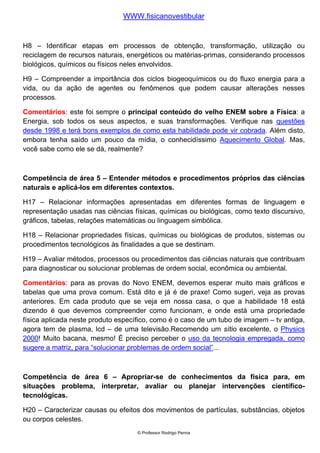 WWW.fisicanovestibular


H8 – Identificar etapas em processos de obtenção, transformação, utilização ou
reciclagem de recursos naturais, energéticos ou matérias-primas, considerando processos
biológicos, químicos ou físicos neles envolvidos.

H9 – Compreender a importância dos ciclos biogeoquímicos ou do fluxo energia para a
vida, ou da ação de agentes ou fenômenos que podem causar alterações nesses
processos.

Comentários: este foi sempre o principal conteúdo do velho ENEM sobre a Física: a
Energia, sob todos os seus aspectos, e suas transformações. Verifique nas questões
desde 1998 e terá bons exemplos de como esta habilidade pode vir cobrada. Além disto,
embora tenha saído um pouco da mídia, o conhecidíssimo Aquecimento Global. Mas,
você sabe como ele se dá, realmente?



Competência de área 5 – Entender métodos e procedimentos próprios das ciências
naturais e aplicá-los em diferentes contextos.

H17 – Relacionar informações apresentadas em diferentes formas de linguagem e
representação usadas nas ciências físicas, químicas ou biológicas, como texto discursivo,
gráficos, tabelas, relações matemáticas ou linguagem simbólica.

H18 – Relacionar propriedades físicas, químicas ou biológicas de produtos, sistemas ou
procedimentos tecnológicos às finalidades a que se destinam.

H19 – Avaliar métodos, processos ou procedimentos das ciências naturais que contribuam
para diagnosticar ou solucionar problemas de ordem social, econômica ou ambiental.

Comentários: para as provas do Novo ENEM, devemos esperar muito mais gráficos e
tabelas que uma prova comum. Está dito e já é de praxe! Como sugeri, veja as provas
anteriores. Em cada produto que se veja em nossa casa, o que a habilidade 18 está
dizendo é que devemos compreender como funcionam, e onde está uma propriedade
física aplicada neste produto específico, como é o caso de um tubo de imagem – tv antiga,
agora tem de plasma, lcd – de uma televisão.Recomendo um sítio excelente, o Physics
2000! Muito bacana, mesmo! É preciso perceber o uso da tecnologia empregada, como
sugere a matriz, para “solucionar problemas de ordem social”...



Competência de área 6 – Apropriar-se de conhecimentos da física para, em
situações problema, interpretar, avaliar ou planejar intervenções científico-
tecnológicas.

H20 – Caracterizar causas ou efeitos dos movimentos de partículas, substâncias, objetos
ou corpos celestes.
                                    © Professor Rodrigo Penna
 