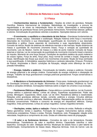 WWW.fisicanovestibular


                      3. Ciências da Natureza e suas Tecnologias

                                            3.1 Física
       • Conhecimentos básicos e fundamentais - Noções de ordem de grandeza. Notação
Científica. Sistema Internacional de Unidades. Metodologia de investigação: a procura de
regularidades e de sinais na interpretação física do mundo. Observações e mensurações:
representação de grandezas físicas como grandezas mensuráveis. Ferramentas básicas: gráficos
e vetores. Conceituação de grandezas vetoriais e escalares. Operações básicas com vetores.

       • O movimento, o equilíbrio e a descoberta de leis físicas - Grandezas fundamentais da
mecânica: tempo, espaço, velocidade e aceleração. Relação histórica entre força e movimento.
Descrições do movimento e sua interpretação: quantificação do movimento e sua descrição
matemática e gráfica. Casos especiais de movimentos e suas regularidades observáveis.
Conceito de inércia. Noção de sistemas de referência inerciais e não inerciais. Noção dinâmica de
massa e quantidade de movimento (momento linear). Força e variação da quantidade de
movimento. Leis de Newton. Centro de massa e a idéia de ponto material. Conceito de forças
externas e internas. Lei da conservação da quantidade de movimento (momento linear) e teorema
do impulso. Momento de uma força (torque). Condições de equilíbrio estático de ponto material e
de corpos rígidos. Força de atrito, força peso, força normal de contato e tração. Diagramas de
forças. Identificação das forças que atuam nos movimentos circulares. Noção de força centrípeta
e sua quantificação. A hidrostática: aspectos históricos e variáveis relevantes. Empuxo. Princípios
de Pascal, Arquimedes e Stevin: condições de flutuação, relação entre diferença de nível e
pressão hidrostática.

       • Energia, trabalho e potência - Conceituação de trabalho, energia e potência. Conceito
de energia potencial e de energia cinética. Conservação de energia mecânica e dissipação de
energia. Trabalho da força gravitacional e energia potencial gravitacional. Forças conservativas e
dissipativas.

      • A Mecânica e o funcionamento do Universo - Força peso. Aceleração gravitacional. Lei
da Gravitação Universal. Leis de Kepler. Movimentos de corpos celestes. Influência na Terra:
marés e variações climáticas. Concepções históricas sobre a origem do universo e sua evolução.

      • Fenômenos Elétricos e Magnéticos - Carga elétrica e corrente elétrica. Lei de Coulomb.
Campo elétrico e potencial elétrico. Linhas de campo. Superfícies equipotenciais. Poder das
pontas. Blindagem. Capacitores. Efeito Joule. Lei de Ohm. Resistência elétrica e resistividade.
Relações entre grandezas elétricas: tensão, corrente, potência e energia. Circuitos elétricos
simples. Correntes contínua e alternada. Medidores elétricos. Representação gráfica de circuitos.
Símbolos convencionais. Potência e consumo de energia em dispositivos elétricos. Campo
magnético. Imãs permanentes. Linhas de campo magnético. Campo magnético terrestre.

      • Oscilações, ondas, óptica e radiação - Feixes e frentes de ondas. Reflexão e refração.
Óptica geométrica: lentes e espelhos. Formação de imagens. Instrumentos ópticos simples.
Fenômenos ondulatórios. Pulsos e ondas. Período, freqüência, ciclo. Propagação: relação entre
velocidade, freqüência e comprimento de onda. Ondas em diferentes meios de propagação.

      • O calor e os fenômenos térmicos - Conceitos de calor e de temperatura. Escalas
termométricas. Transferência de calor e equilíbrio térmico. Capacidade calorífica e calor
específico. Condução do calor. Dilatação térmica. Mudanças de estado físico e calor latente de
transformação. Comportamento de Gases ideais. Máquinas térmicas. Ciclo de Carnot. Leis da
                                        © Professor Rodrigo Penna
 