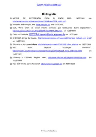 WWW.fisicanovestibular



                                    Bibliografia
MATRIZ        DE     REFERÊNCIA         PARA         O         ENEM      2009,     15/05/2009,    site
http://www.inep.gov.br/download/enem/2009/Enem2009_matriz.pdf .
Ministério da Educação, site www.mec.gov.br/ em 15/05/2009.
UOL, “Novo Enem vai cobrar mesmo conteúdo que vestibulares, dizem especialistas”,
http://educacao.uol.com.br/ultnot/2009/05/15/ult1811u319.jhtm         em 15/05/2009.
Física no Vestibular, WWW.fisicanovestibular.xpg.com.br em 15/05/2009.

ENCCEJA, Livros de Estudo, http://encceja.inep.gov.br/images/pdfs/ciencias_naturais_em_br.pdf
em 15/05/2009.
Wikipedia, a enciclopédia livre, http://pt.wikipedia.org/wiki/P%C3%A1gina_principal em 15/05/2009.
BBC                Brasil,             Especial                  “Mudanças                Climáticas”,
http://www.bbc.co.uk/portuguese/noticias/cluster/2007/02/070201_meio_ambiente.shtml               em
16/08/2009.
University of Colorado, “Physics 2000”, http://www.colorado.edu/physics/2000/cover.html           em
16/05/2009.
How Stuff Works, Como funciona?, http://www.hsw.uol.com.br/ em 16/05/2009.




                                   © Professor Rodrigo Penna
 