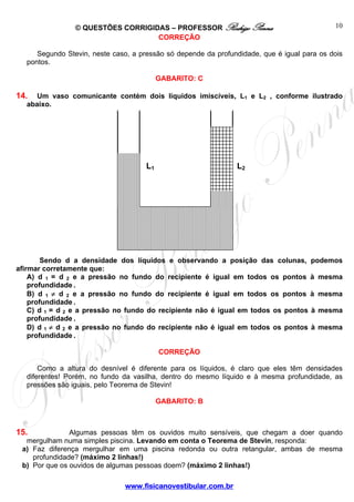 © QUESTÕES CORRIGIDAS – PROFESSOR Rodrigo Penna                             10
                                   CORREÇÃO

     Segundo Stevin, neste caso, a pressão só depende da profundidade, que é igual para os dois
  pontos.

                                          GABARITO: C

14.  Um vaso comunicante contém dois líquidos imiscíveis, L1 e L2 , conforme ilustrado
  abaixo.




                                     L1                        L2




        Sendo d a densidade dos líquidos e observando a posição das colunas, podemos
afirmar corretamente que:
    A) d 1 = d 2 e a pressão no fundo do recipiente é igual em todos os pontos à mesma
    profundidade .
    B) d 1 ≠ d 2 e a pressão no fundo do recipiente é igual em todos os pontos à mesma
    profundidade .
    C) d 1 = d 2 e a pressão no fundo do recipiente não é igual em todos os pontos à mesma
    profundidade .
    D) d 1 ≠ d 2 e a pressão no fundo do recipiente não é igual em todos os pontos à mesma
    profundidade .

                                          CORREÇÃO

      Como a altura do desnível é diferente para os líquidos, é claro que eles têm densidades
  diferentes! Porém, no fundo da vasilha, dentro do mesmo líquido e à mesma profundidade, as
  pressões são iguais, pelo Teorema de Stevin!

                                          GABARITO: B



15.            Algumas pessoas têm os ouvidos muito sensíveis, que chegam a doer quando
  mergulham numa simples piscina. Levando em conta o Teorema de Stevin, responda:
 a) Faz diferença mergulhar em uma piscina redonda ou outra retangular, ambas de mesma
    profundidade? (máximo 2 linhas!)
 b) Por que os ouvidos de algumas pessoas doem? (máximo 2 linhas!)

                              www.fisicanovestibular.com.br
 