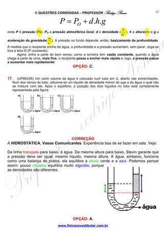 © QUESTÕES CORRIGIDAS – PROFESSOR Rodrigo Penna                                12


                                  P = PO + d .h.g
                                                                          N
onde P é pressão (Pa), PO a pressão atmosférica local, d é densidade (       ), h a altura(m) e g a
                                                                          m2
                              m
aceleração da gravidade(         ). A pressão no fundo depende, então, basicamente da profundidade.
                              s2
À medida que o recipiente enche de água, a profundidade e a pressão aumentam, sem parar. Joga-se
fora a letra D (P constante).
        Agora, entra a parte do bom senso: como a torneira tem vazão constante, quando a água
chega à parte de cima, mais fina, o recipiente passa a encher mais rápido e, logo, a pressão passa
a aumentar mais rapidamente!
                                          OPÇÃO: C.


17.   (UFMG/95) Um certo volume de água é colocado num tubo em U, aberto nas extremidades.
   Num dos ramos do tubo, adiciona-se um líquido de densidade menor do que a da água o qual não
   se mistura com ela. Após o equilíbrio, a posição dos dois líquidos no tubo está corretamente
   representada pela figura:




                             CORREÇÃO
A HIDROSTÁTICA, Vasos Comunicantes. Experiência boa de se fazer em sala. Veja:

Da linha tracejada para baixo, é água. Da mesma altura para baixo, Stevin garante que
a pressão deve ser igual: mesmo líquido, mesma altura. A água, embaixo, funciona
como uma balança de pratos: ela equilibra a altura verde e a azul. Podemos pensar
assim: pouco chumbo equilibra muito algodão, porque
as densidades são diferentes.




                                          OPÇÃO: A.
                                 www.fisicanovestibular.com.br
 