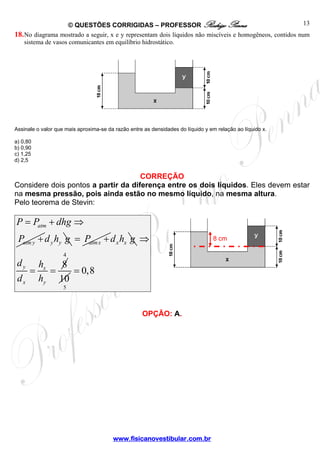 © QUESTÕES CORRIGIDAS – PROFESSOR Rodrigo Penna                                      13
18. No diagrama mostrado a seguir, x e y representam dois líquidos não miscíveis e homogêneos, contidos num
    sistema de vasos comunicantes em equilíbrio hidrostático.




Assinale o valor que mais aproxima-se da razão entre as densidades do líquido y em relação ao líquido x.

a) 0,80
b) 0,90
c) 1,25
d) 2,5


                                     CORREÇÃO
Considere dois pontos a partir da diferença entre os dois líquidos. Eles devem estar
na mesma pressão, pois ainda estão no mesmo líquido, na mesma altura.
Pelo teorema de Stevin:

P = Patm + dhg ⇒
 Patm y + d y hy g = Patm x + d x hx g ⇒                                         8 cm

                    4
 dy       hx   8
      =      =   = 0,8
 dx       hy 10
                    5



                                                    OPÇÃO: A.




                                        www.fisicanovestibular.com.br
 
