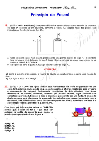© QUESTÕES CORRIGIDAS – PROFESSOR Rodrigo Penna                                 14



                            Princípio de Pascal

19.    (UFF – 2001 - modificada) Uma prensa hidráulica, sendo utilizada como elevador de um carro
   de peso P, encontra-se em equilíbrio, conforme a figura. As secções retas dos pistões são
   indicadas por S1 e S2, tendo-se S2 = 4S1.




   a) Caso se queira erguer mais o carro, pressionando-se a prensa através da força F 1 , e o êmbolo
      faça com que o nível do líquido do lado 1 dessa 10 cm, o carro irá se erguer mais, menos ou os
      mesmos 10 cm? JUSTIFIQUE.
   b) Se o peso do carro é igual a 1.200 Kgf, calcule o valor da força F 1.

                                           CORREÇÃO

  a) Como o lado 2 é mais grosso, o volume de líquido se espalha mais e o carro sobe menos de
10 cm.
  b) F1 = F2 / 4 = 1200 / 4 = 300Kgf.



20.   (UFSJ – 2ª – 2006) Na figura abaixo está representado um corte esquemático de um
   elevador hidráulico, muito usado em postos de gasolina e oficinas mecânicas para lavagem
   e manutenção de veículos. Basicamente constitui-se de dois cilindros, com áreas
   transversais de valores diferentes, vedados por pistões móveis, cujos cilindros são
   conectados por uma tubulação, e todo o sistema é preenchido por um fluido. O pistão da
   direita sustenta uma plataforma de suspensão dos veículos, cuja massa, juntamente com a
   do veículo, é M. Sabe-se ainda que o pistão da esquerda tem área a, o da direita tem área A e
   a aceleração local da gravidade é g, sendo A>a.

Com base nas informações acima, é CORRETO
afirmar que o valor da for a f que deve ser
aplicada no pistão da esquerda para manter a
plataforma na posição indicada é igual a



A) Mg / aA.
B) MgA / a.
C) Ma / Ag.
D) Mga / A .

                                 www.fisicanovestibular.com.br
 