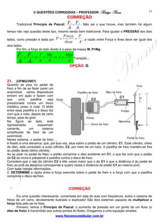 © QUESTÕES CORRIGIDAS – PROFESSOR Rodrigo Penna                                15
                                          CORREÇÃO
      Tradicional Princípio de Pascal:    F =F
                                             1     2
                                                       . Não sei o que houve, mas também há algum
                                          A A1    2
tempo não vejo questão deste tipo, mesmo sendo bem tradicional. Para igualar a PRESSÃO dos dois
                                        Força F
lados, como pressão é dada por    P=         = , a razão entre Força e Área deve ser igual dos
                                        Área  A
dois lados.
       Por fim, a força do lado direito é o peso da massa M, P=Mg.
       F =F
          1      2
                     ⇒
                         f Mg
                           =   ⇒ f =
                                     Mga
                                         Tranqüilo...
       A A1      2
                         a   A        A
                                            OPÇÃO: D.



21.     (UFMG/2007)
Quando se pisa no pedal de
freio a fim de se fazer parar um
automóvel, vários dispositivos
entram em ação e fazem com
que      uma     pastilha      seja
pressionada contra um disco
metálico preso à roda. O atrito
entre essa pastilha e o disco faz
com que a roda, depois de certo
tempo, pare de girar.
Na figura ao lado, está
representado,         esquemati-
camente,        um         sistema
simplificado de freio de um
automóvel.
Nesse sistema, o pedal de freio
é fixado a uma alavanca, que, por sua vez, atua sobre o pistão de um cilindro, C1. Esse cilindro, cheio
de óleo, está conectado a outro cilindro, C2, por meio de um tubo. A pastilha de freio mantém-se fixa
ao pistão deste último cilindro.
Ao se pisar no pedal de freio, o pistão comprime o óleo existente em C1, o que faz com que o pistão
de C2 se mova e pressione a pastilha contra o disco de freio.
Considere que o raio do cilindro C2 é três vezes maior que o do C1 e que a distância d do pedal de
freio ao pivô da alavanca corresponde a quatro vezes a distância do pistão C1 ao mesmo pivô.
Com base nessas informações,
2. DETERMINE a razão entre a força exercida sobre o pedal de freio e a força com que a pastilha
comprime o disco de freio.


                                           CORREÇÃO
       Eis uma questão interessante, comentada em sala de aula com freqüência, sobre o sistema de
freios de um carro, devidamente ilustrado e explicado! São dois sistemas capazes de multiplicar a
força feita pelo pé no freio.
       Primeiro, temos o Princípio de Pascal: o aumento de pressão em um ponto de um fluito (o
óleo de freio) é transmitido aos outros pontos do fluido. Chegamos a uma equação simples:
                                  www.fisicanovestibular.com.br
 