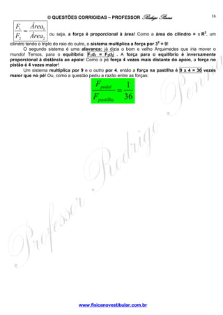 © QUESTÕES CORRIGIDAS – PROFESSOR Rodrigo Penna                              16

  F1 Área1
    =             ou seja, a força é proporcional à área! Como a área do cilindro = π R2, um
  F2 Área2
cilindro tendo o triplo do raio do outro, o sistema multiplica a força por 32 = 9!
        O segundo sistema é uma alavanca: já dizia o bom e velho Arquimedes que iria mover o
mundo! Temos, para o equilíbrio: F1d1 = F2d2 . A força para o equilíbrio é inversamente
proporcional à distância ao apoio! Como o pé força 4 vezes mais distante do apoio, a força no
pistão é 4 vezes maior!
        Um sistema multiplica por 9 e o outro por 4, então a força na pastilha é 9 x 4 = 36 vezes
maior que no pé! Ou, como a questão pediu a razão entre as forças:

                                        Fpedal          1
                                                   =
                                       Fpastilha       36




                                www.fisicanovestibular.com.br
 