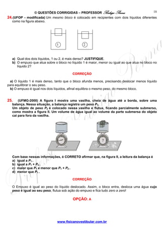 © QUESTÕES CORRIGIDAS – PROFESSOR Rodrigo Penna                          18
24. (UFOP - modificada) Um mesmo bloco é colocado em recipientes com dois líquidos diferentes
   como na figura abaixo.




                                1                2



   a) Qual dos dois líquidos, 1 ou 2, é mais denso? JUSTIFIQUE.
   b) O empuxo que atua sobre o bloco no líquido 1 é maior, menor ou igual ao que atua no bloco no
      líquido 2?

                                          CORREÇÃO

  a) O líquido 1 é mais denso, tanto que o bloco afunda menos, precisando deslocar menos líquido
para equilibrar o seu peso.
  b) O empuxo é igual nos dois líquidos, afinal equilibra o mesmo peso, do mesmo bloco.


25.    (UFMG-2000) A figura I mostra uma vasilha, cheia de água até a borda, sobre uma
   balança. Nessa situação, a balança registra um peso P1.
   Um objeto de peso P2 é colocado nessa vasilha e flutua, ficando parcialmente submerso,
   como mostra a figura II. Um volume de água igual ao volume da parte submersa do objeto
   cai para fora da vasilha.




   Com base nessas informações, é CORRETO afirmar que, na figura II, a leitura da balança é
   a) igual a P1 .
   b) igual a P1 + P2 .
   c) maior que P1 e menor que P1 + P2 .
   d) menor que P1 .

                                          CORREÇÃO

   O Empuxo é igual ao peso do líquido deslocado. Assim, o bloco entra, desloca uma água cujo
   peso é igual ao seu peso, flutua sob ação do empuxo e fica tudo zero a zero!

                                          OPÇÃO: A




                                www.fisicanovestibular.com.br
 