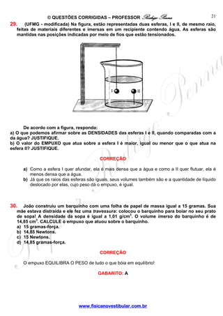 © QUESTÕES CORRIGIDAS – PROFESSOR Rodrigo Penna                         21
29. (UFMG - modificada) Na figura, estão representadas duas esferas, I e II, de mesmo raio,
   feitas de materiais diferentes e imersas em um recipiente contendo água. As esferas são
   mantidas nas posições indicadas por meio de fios que estão tensionados.




      De acordo com a figura, responda:
a) O que podemos afirmar sobre as DENSIDADES das esferas I e II, quando comparadas com a
da água? JUSTIFIQUE.
b) O valor do EMPUXO que atua sobre a esfera I é maior, igual ou menor que o que atua na
esfera II? JUSTIFIQUE.

                                          CORREÇÃO

      a) Como a esfera I quer afundar, ela é mais densa que a água e como a II quer flutuar, ela é
         menos densa que a água.
      b) Já que os raios das esferas são iguais, seus volumes também são e a quantidade de líquido
         deslocado por elas, cujo peso dá o empuxo, é igual.



30.  João construiu um barquinho com uma folha de papel de massa igual a 15 gramas. Sua
  mãe estava distraída e ele fez uma travessura: colocou o barquinho para boiar no seu prato
  de sopa! A densidade da sopa é igual a 1,01 g/cm3. O volume imerso do barquinho é de
  14,85 cm3. CALCULE o empuxo que atuou sobre o barquinho.
  a) 15 gramas-força.
  b) 14,85 Newtons.
  c) 15 Newtons.
  d) 14,85 gramas-força.

                                          CORREÇÃO

      O empuxo EQUILIBRA O PESO de tudo o que bóia em equilíbrio!

                                         GABARITO: A




                                www.fisicanovestibular.com.br
 
