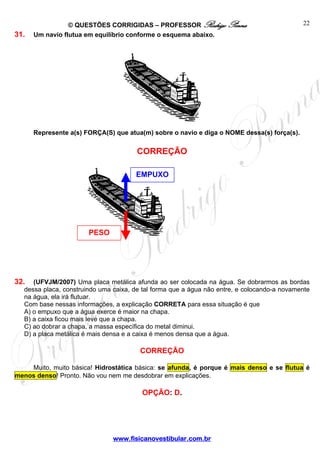 © QUESTÕES CORRIGIDAS – PROFESSOR Rodrigo Penna                             22
31.   Um navio flutua em equilíbrio conforme o esquema abaixo.




      Represente a(s) FORÇA(S) que atua(m) sobre o navio e diga o NOME dessa(s) força(s).

                                       CORREÇÃO

                                      EMPUXO




                       PESO




32.  (UFVJM/2007) Uma placa metálica afunda ao ser colocada na água. Se dobrarmos as bordas
  dessa placa, construindo uma caixa, de tal forma que a água não entre, e colocando-a novamente
  na água, ela irá flutuar.
  Com base nessas informações, a explicação CORRETA para essa situação é que
  A) o empuxo que a água exerce é maior na chapa.
  B) a caixa ficou mais leve que a chapa.
  C) ao dobrar a chapa, a massa específica do metal diminui.
  D) a placa metálica é mais densa e a caixa é menos densa que a água.

                                        CORREÇÃO

    Muito, muito básica! Hidrostática básica: se afunda, é porque é mais denso e se flutua é
menos denso! Pronto. Não vou nem me desdobrar em explicações.

                                        OPÇÃO: D.




                               www.fisicanovestibular.com.br
 