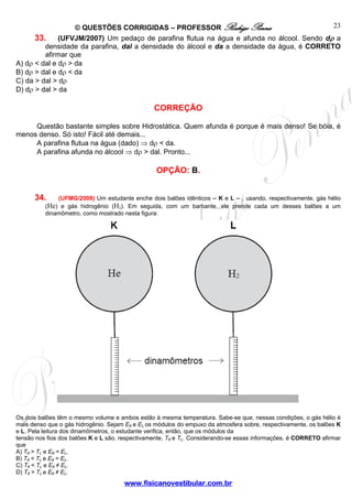 © QUESTÕES CORRIGIDAS – PROFESSOR Rodrigo Penna                          23
      33. (UFVJM/2007) Um pedaço de parafina flutua na água e afunda no álcool. Sendo dρ a
         densidade da parafina, dal a densidade do álcool e da a densidade da água, é CORRETO
         afirmar que
A) dρ < dal e dρ > da
B) dρ > dal e dρ < da
C) da > dal > dρ
D) dρ > dal > da

                                                 CORREÇÃO

     Questão bastante simples sobre Hidrostática. Quem afunda é porque é mais denso! Se bóia, é
menos denso. Só isto! Fácil até demais...
     A parafina flutua na água (dado) ⇒ dρ < da.
     A parafina afunda no álcool ⇒ dρ > dal. Pronto...

                                                  OPÇÃO: B.


      34.     (UFMG/2009) Um estudante enche dois balões idênticos – K e L – , usando, respectivamente, gás hélio
          (He) e gás hidrogênio (H2). Em seguida, com um barbante, ele prende cada um desses balões a um
          dinamômetro, como mostrado nesta figura:




Os dois balões têm o mesmo volume e ambos estão à mesma temperatura. Sabe-se que, nessas condições, o gás hélio é
mais denso que o gás hidrogênio. Sejam EK e EL os módulos do empuxo da atmosfera sobre, respectivamente, os balões K
e L. Pela leitura dos dinamômetros, o estudante verifica, então, que os módulos da
tensão nos fios dos balões K e L são, respectivamente, TK e TL. Considerando-se essas informações, é CORRETO afirmar
que
A) TK > TL e EK = EL.
B) TK < TL e EK = EL.
C) TK < TL e EK ≠ EL.
D) TK > TL e EK ≠ EL.
                                      www.fisicanovestibular.com.br
 