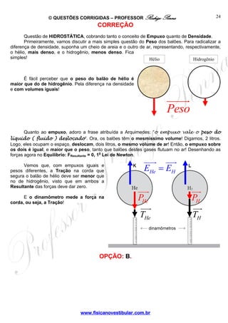 © QUESTÕES CORRIGIDAS – PROFESSOR Rodrigo Penna                               24
                                        CORREÇÃO
       Questão de HIDROSTÁTICA, cobrando tanto o conceito de Empuxo quanto de Densidade.
       Primeiramente, vamos discutir a mais simples questão do Peso dos balões. Para radicalizar a
diferença de densidade, suponha um cheio de areia e o outro de ar, representando, respectivamente,
o hélio, mais denso, e o hidrogênio, menos denso. Fica
simples!                                                        Hélio                Hidrogênio



      É fácil perceber que o peso do balão de hélio é
maior que do de hidrogênio. Pela diferença na densidade
e com volumes iguais!



                                                                        Peso
       Quanto ao empuxo, adoro a frase atribuída a Arquimedes: “o empuxo vale o peso do
líquido ( fluido ) deslocado”. Ora, os balões têm o mesmíssimo volume! Digamos, 2 litros.
Logo, eles ocupam o espaço, deslocam, dois litros, o mesmo volume de ar! Então, o empuxo sobre
os dois é igual, e maior que o peso, tanto que balões destes gases flutuam no ar! Desenhando as
forças agora no Equilíbrio: FResultante = 0, 1a Lei de Newton.

      Vemos que, com empuxos iguais e
pesos diferentes, a Tração na corda que                       EHe = EH
segura o balão de hélio deve ser menor que
no de hidrogênio, visto que em ambos a
Resultante das forças deve dar zero.

      E o dinamômetro mede a força na
corda, ou seja, a Tração!
                                                           PHe                      PH
                                                            THe                     TH



                                         OPÇÃO: B.




                                www.fisicanovestibular.com.br
 