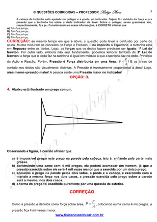 © QUESTÕES CORRIGIDAS – PROFESSOR Rodrigo Penna                                           3

         A cabeça da tachinha está apoiada no polegar e a ponta, no indicador. Sejam Fi o módulo da força e pi a
         pressão que a tachinha faz sobre o dedo indicador de José. Sobre o polegar, essas grandezas são,
         respectivamente, Fp e pp . Considerando-se essas informações, é CORRETO afirmar que
A) Fi > Fp e pi = pp .
B) Fi = Fp e pi = pp .
C) Fi > Fp e pi > pp .
D) Fi = Fp e pi > pp .
CORREÇÃO: ao mesmo tempo em que é óbvia, a questão pode levar a confusão por parte do
aluno. Muitos misturam os conceitos de Força e Pressão. Está implícito o Equilíbrio: a tachinha está
em Repouso entre os dedos. Logo, as forças que os dedos fazem precisam ser iguais: 1ª Lei de
Newton. Por outro lado, embora não seja fundamental, podemos lembrar também da 3ª Lei de
Newton: a força que o dedo faz na tachinha é igual em módulo à que a tachinha faz no dedo. Princípio
                                                                                F
da Ação e Reação. Porém, Pressão é Força distribuída em uma Área: P = ! E as áreas de
                                                                                 A
contato nos dedos são visualmente distintas. A Pressão é inversamente proporcional à área! Logo,
área menor⇒pressão maior! A pessoa sente uma Pressão maior no indicador!
                                                OPÇÃO: D.


4. Abaixo está ilustrado um prego comum.




Observando a figura, é correto afirmar que:

   a) é impossível pregar este prego na parede pela cabeça, isto é, enfiando pela parte mais
      grossa.
   b) construindo uma cama com 4 mil pregos, ela poderá acomodar um homem, já que a
      pressão exercida sobre ele será 4 mil vezes menor que a exercida por um único prego.
   c) apoiando o prego na parede pelos dois lados, a ponta e a cabeça, e exercendo com o
      martelo a mesma força nos dois casos, a pressão exercida pelo prego sobre a parede
      será a mesma, nos dois casos.
   d) a forma do prego foi escolhida puramente por uma questão de estética.

                                                CORREÇÃO

                                                                 F
   Como a pressão é definida como força sobre área, P =            , colocando numa cama 4 mil pregos, a
                                                                 A
   pressão fica 4 mil vezes menor.
                                 www.fisicanovestibular.com.br
 