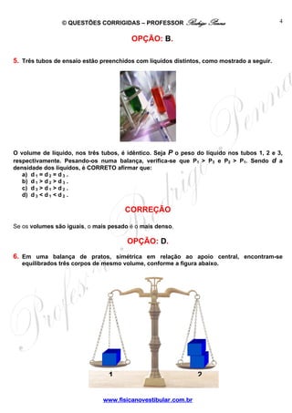 © QUESTÕES CORRIGIDAS – PROFESSOR Rodrigo Penna                             4


                                        OPÇÃO: B.

5. Três tubos de ensaio estão preenchidos com líquidos distintos, como mostrado a seguir.




O volume de líquido, nos três tubos, é idêntico. Seja P o peso do líquido nos tubos 1, 2 e 3,
respectivamente. Pesando-os numa balança, verifica-se que P1 > P3 e P2 > P1. Sendo d a
densidade dos líquidos, é CORRETO afirmar que:
   a) d 1 = d 2 = d 3 .
   b) d 1 > d 2 > d 3 .
   c) d 3 > d 1 > d 2 .
   d) d 3 < d 1 < d 2 .

                                      CORREÇÃO

Se os volumes são iguais, o mais pesado é o mais denso.

                                       OPÇÃO: D.
6. Em uma balança de pratos, simétrica em relação ao apoio central, encontram-se
   equilibrados três corpos de mesmo volume, conforme a figura abaixo.




                                1                              2


                               www.fisicanovestibular.com.br
 