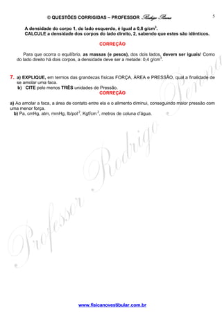 © QUESTÕES CORRIGIDAS – PROFESSOR Rodrigo Penna                                 5

       A densidade do corpo 1, do lado esquerdo, é igual a 0,8 g/cm3.
       CALCULE a densidade dos corpos do lado direito, 2, sabendo que estes são idênticos.

                                           CORREÇÃO

      Para que ocorra o equilíbrio, as massas (e pesos), dos dois lados, devem ser iguais! Como
   do lado direito há dois corpos, a densidade deve ser a metade: 0,4 g/cm3.


7. a) EXPLIQUE, em termos das grandezas físicas FORÇA, ÁREA e PRESSÃO, qual a finalidade de
   se amolar uma faca.
   b) CITE pelo menos TRÊS unidades de Pressão.
                                      CORREÇÃO

a) Ao amolar a faca, a área de contato entre ela e o alimento diminui, conseguindo maior pressão com
uma menor força.
  b) Pa, cmHg, atm, mmHg, lb/pol 2, Kgf/cm 2, metros de coluna d’água.




                                 www.fisicanovestibular.com.br
 