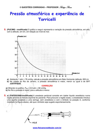 © QUESTÕES CORRIGIDAS – PROFESSOR Rodrigo Penna                                  6



      Pressão atmosférica e experiência de
                   Torricelli

8. (PUC/MG - modificada) O gráfico a seguir representa a variação da pressão atmosférica, em atm,
   com a altitude, em km, em relação ao nível do mar.




  a) Adotando 1 atm = 76 cmHg, calcule a pressão atmosférica em Belo Horizonte (altitude: 800 m).
  b) Na cidade do Rio de Janeiro, a pressão atmosférica é maior, menor ou igual à de BH?
      JUSTIFIQUE.
                                             CORREÇÃO
 a) Olhando no gráfico, PBH = 0,9 atm ≅ 68 cmHg.
 b) No Rio a pressão é maior, pois a altitude é menor.

9. a) (FAFEID/2000-modificada) A anestesia peridural consiste em injetar líquido anestésico numa
   região próxima à medula espinhal do paciente. Para procurar a região exata, o anestesista introduz
   uma agulha acoplada a uma seringa, sem anestésico e com o êmbolo na posição A, conforme
   mostrado na figura abaixo, até que o êmbolo seja sugado espontaneamente.




                                 www.fisicanovestibular.com.br
 