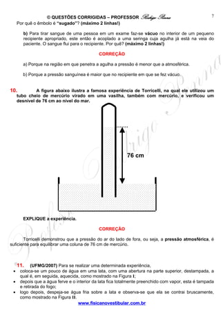 © QUESTÕES CORRIGIDAS – PROFESSOR Rodrigo Penna                                    7
     Por quê o êmbolo é “sugado”? (máximo 2 linhas!)

        b) Para tirar sangue de uma pessoa em um exame faz-se vácuo no interior de um pequeno
        recipiente apropriado, este então é acoplado a uma seringa cuja agulha já está na veia do
        paciente. O sangue flui para o recipiente. Por quê? (máximo 2 linhas!)

                                             CORREÇÃO

        a) Porque na região em que penetra a agulha a pressão é menor que a atmosférica.

        b) Porque a pressão sanguínea é maior que no recipiente em que se fez vácuo.


10.           A figura abaixo ilustra a famosa experiência de Torricelli, na qual ele utilizou um
     tubo cheio de mercúrio virado em uma vasilha, também com mercúrio, e verificou um
     desnível de 76 cm ao nível do mar.




                                                           76 cm




        EXPLIQUE a experiência.

                                             CORREÇÃO

       Torricelli demonstrou que a pressão do ar do lado de fora, ou seja, a pressão atmosférica, é
suficiente para equilibrar uma coluna de 76 cm de mercúrio.



     11.    (UFMG/2007) Para se realizar uma determinada experiência,
 •    coloca-se um pouco de água em uma lata, com uma abertura na parte superior, destampada, a
      qual é, em seguida, aquecida, como mostrado na Figura I;
 •    depois que a água ferve e o interior da lata fica totalmente preenchido com vapor, esta é tampada
      e retirada do fogo;
 •    logo depois, despeja-se água fria sobre a lata e observa-se que ela se contrai bruscamente,
      como mostrado na Figura II.
                                   www.fisicanovestibular.com.br
 