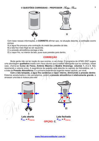 © QUESTÕES CORRIGIDAS – PROFESSOR Rodrigo Penna                                  8




   Com base nessas informações, é CORRETO afirmar que, na situação descrita, a contração ocorre
   porque
   A) a água fria provoca uma contração do metal das paredes da lata.
   B) a lata fica mais frágil ao ser aquecida.
   C) a pressão atmosférica esmaga a lata.
   D) o vapor frio, no interior da lata, puxa suas paredes para dentro.

                                            CORREÇÃO
       Muita gente não vai ter noção do que ocorreu, e vai chutar. O programa da UFMG 2007 sugere
uma abordagem qualitativa insisto com meus alunos que a melhor bibliografia que eu conheço, nesse
caso, chama-se Curso de Física, Antônio Máximo e Beatriz Alvarenga, volumes 1, 2 e 3. Não
recomendo o volume único. A experiência da questão está descrita no capítulo de Hidrostática, vol. 1,
e trata da Pressão Atmosférica. É a primeira experiência sugerida nesse capítulo, por sinal.
       Com a lata tampada, a água fria condensa o vapor interno, diminuindo a pressão dentro.
Estamos acostumados e não percebemos, porém a pressão atmosférica é relativamente grande, e
amassar uma lata é moleza para ela!




                  Lata aberta                            Lata fechada
                  Patm = Pinterna                        Patm > Pinterna
                                            OPÇÃO: C.




                                    www.fisicanovestibular.com.br
 