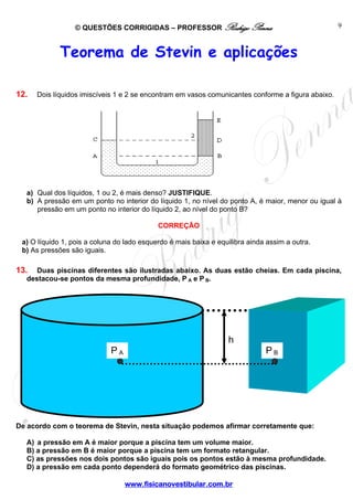 © QUESTÕES CORRIGIDAS – PROFESSOR Rodrigo Penna                                    9



             Teorema de Stevin e aplicações

12.   Dois líquidos imiscíveis 1 e 2 se encontram em vasos comunicantes conforme a figura abaixo.




  a) Qual dos líquidos, 1 ou 2, é mais denso? JUSTIFIQUE.
  b) A pressão em um ponto no interior do líquido 1, no nível do ponto A, é maior, menor ou igual à
     pressão em um ponto no interior do líquido 2, ao nível do ponto B?

                                            CORREÇÃO

 a) O líquido 1, pois a coluna do lado esquerdo é mais baixa e equilibra ainda assim a outra.
 b) As pressões são iguais.

13.  Duas piscinas diferentes são ilustradas abaixo. As duas estão cheias. Em cada piscina,
  destacou-se pontos da mesma profundidade, P A e P B.




                                                                  h
                             PA                                               PB




De acordo com o teorema de Stevin, nesta situação podemos afirmar corretamente que:

  A) a pressão em A é maior porque a piscina tem um volume maior.
  B) a pressão em B é maior porque a piscina tem um formato retangular.
  C) as pressões nos dois pontos são iguais pois os pontos estão à mesma profundidade.
  D) a pressão em cada ponto dependerá do formato geométrico das piscinas.

                                  www.fisicanovestibular.com.br
 