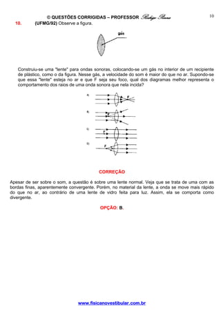 © QUESTÕES CORRIGIDAS – PROFESSOR Rodrigo Penna                                10
  10.      (UFMG/92) Observe a figura.




   Construiu-se uma "lente" para ondas sonoras, colocando-se um gás no interior de um recipiente
   de plástico, como o da figura. Nesse gás, a velocidade do som é maior do que no ar. Supondo-se
   que essa "lente" esteja no ar e que F seja seu foco, qual dos diagramas melhor representa o
   comportamento dos raios de uma onda sonora que nela incida?




                                         CORREÇÃO

Apesar de ser sobre o som, a questão é sobre uma lente normal. Veja que se trata de uma com as
bordas finas, aparentemente convergente. Porém, no material da lente, a onda se move mais rápido
do que no ar, ao contrário de uma lente de vidro feita para luz. Assim, ela se comporta como
divergente.

                                          OPÇÃO: B.




                                www.fisicanovestibular.com.br
 