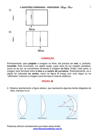 © QUESTÕES CORRIGIDAS – PROFESSOR Rodrigo Penna                      2




                                 CORREÇÃO

Primeiramente, para projetar a imagem no filme, ela precisa ser real, e, portanto,
invertida. Pelo enunciado, um objeto longe, cujos raios de luz chegam paralelos,
como os do sol, se concentram formando a imagem no foco. Então, mais perto, a
imagem será formada entre o foco e o centro de curvatura. Particularmente, se o
objeto for colocado no centro, como na figura B (meça com uma régua ou no
“olhômetro” mesmo!) a imagem será formada à mesma distância.

                                 OPÇÃO: B.


2. Observe atentamente a figura abaixo, que representa algumas lentes delgadas de
   vidro, imersas no ar.




Podemos afirmar corretamente que todas estas lentes:
                         www.fisicanovestibular.com.br
 