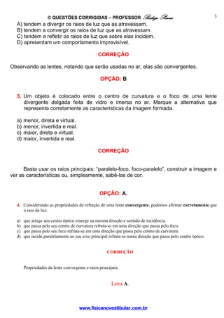© QUESTÕES CORRIGIDAS – PROFESSOR Rodrigo Penna                                           3
  A) tendem a divergir os raios de luz que as atravessam.
  B) tendem a convergir os raios de luz que as atravessam.
  C) tendem a refletir os raios de luz que sobre elas incidem.
  D) apresentam um comportamento imprevisível.

                                                CORREÇÃO

Observando as lentes, notando que serão usadas no ar, elas são convergentes.

                                                 OPÇÃO: B


  3. Um objeto é colocado entre o centro de curvatura e o foco de uma lente
     divergente delgada feita de vidro e imersa no ar. Marque a alternativa que
     representa corretamente as características da imagem formada.

  a)   menor, direta e virtual.
  b)   menor, invertida e real.
  c)   maior, direta e virtual.
  d)   maior, invertida e real.

                                                CORREÇÃO


      Basta usar os raios principais: “paralelo-foco, foco-paralelo”, construir a imagem e
ver as características ou, simplesmente, sabê-las de cor.


                                                 OPÇÃO: A.

  4. Considerando as propriedades de refração de uma lente convergente, podemos afirmar corretamente que
     o raio de luz:

  a)   que atinge seu centro óptico emerge na mesma direção e sentido de incidência.
  b)   que passa pelo seu centro de curvatura refrata-se em uma direção que passa pelo foco.
  c)   que passa pelo seu foco refrata-se em uma direção que passa pelo centro de curvatura.
  d)   que incide paralelamente ao seu eixo principal refrata-se numa direção que passa pelo centro óptico.


                                                     CORREÇÃO


       Propriedades da lente convergente e raios principais.


                                                       Letra A.



                                      www.fisicanovestibular.com.br
 