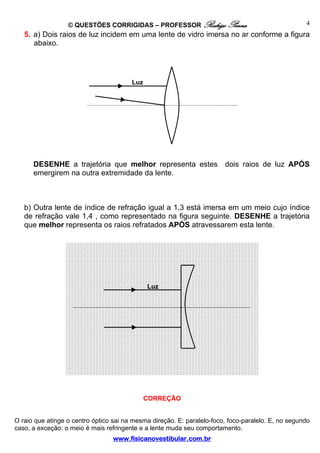 © QUESTÕES CORRIGIDAS – PROFESSOR Rodrigo Penna                                   4
   5. a) Dois raios de luz incidem em uma lente de vidro imersa no ar conforme a figura
      abaixo.




                                        Luz




      DESENHE a trajetória que melhor representa estes                  dois raios de luz APÓS
      emergirem na outra extremidade da lente.



   b) Outra lente de índice de refração igual a 1,3 está imersa em um meio cujo índice
   de refração vale 1,4 , como representado na figura seguinte. DESENHE a trajetória
   que melhor representa os raios refratados APÓS atravessarem esta lente.




                                              Luz




                                              CORREÇÃO


O raio que atinge o centro óptico sai na mesma direção. E: paralelo-foco, foco-paralelo. E, no segundo
caso, a exceção: o meio é mais refringente e a lente muda seu comportamento.
                                  www.fisicanovestibular.com.br
 