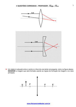 © QUESTÕES CORRIGIDAS – PROFESSOR Rodrigo Penna                                 5



                                     Luz




                                           Luz




6. Um objeto é colocado entre o centro e o foco de uma lente convergente, como na figura abaixo.
   DESENHE a imagem que será formada usando as regras de formação de imagem e os raios
   principais.




                      C          F                    F          C




                             www.fisicanovestibular.com.br
 