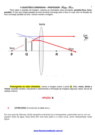 © QUESTÕES CORRIGIDAS – PROFESSOR Rodrigo Penna                                 7
       Para saber a posição da imagem, usamos os chamados raios principais: paralelo-foco, foco-
paralelo. O raio que chega paralelo ao eixo da lente converge para o foco e o que vem na direção do
foco converge paralelo ao eixo. Vamos montar a imagem.




       Prolongando os raios refratados, vemos a imagem sobre o ponto Q. Aliás, maior, direta e
virtual. Questão simples. Estudando e desenhando a formação de imagens algumas vezes, faz-se de
cabeça mesmo.


                                          OPÇÃO: B.



   8.      (UFMG/2006) (Constituída de dois itens.)


Em uma aula de Ciências, André mergulha uma lente oca e transparente, preenchida com ar, em um
aquário cheio de água. Essa lente tem uma face plana e a outra curva, como representado nesta
figura:




                                 www.fisicanovestibular.com.br
 