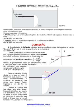 © QUESTÕES CORRIGIDAS – PROFESSOR Rodrigo Penna                                    8




Um raio de luz emitido por uma lâmpada localizada no interior do aquário incide perpendicularmente
sobre a face plana da lente.
Considerando essas informações,
1. TRACE, na figura, a continuação da trajetória do raio de luz indicado até depois de ele atravessar a
lente.
JUSTIFIQUE sua resposta.
2. INDIQUE, na figura, a posição aproximada do foco à esquerda da lente.
JUSTIFIQUE sua resposta.
                                         CORREÇÃO
       1. Questão típica de Refração, cobrando a compreensão conceitual do fenômeno, e menos
“decoreba”. O formato da lente engana: importa o conhecimento
da Lei de Snell:                                                          A     B
       Quando um raio de luz incide na superfície que separa
dois meios transparentes, formando um ângulo com a NORMAL
(vermelha), conforme a ilustração, ele se desvia seguindo
                                                   senθ 1
as equações: n 1 . sen θ 1 = n 2 . sen θ 2 ou v1 =        .    Luz
                                              v2 senθ 2
Prefiro a 2ª: genericamente, ela diz que o ângulo com a normal
é maior onde a velocidade é maior, e vice-versa!
No “olhômetro”, pelo desenho,
vemos que a luz é mais rápida
em A, onde o ângulo é maior.

       Sabemos que a luz é mais
rápida no ar que na água. E
lembramos que quando a luz
incide    perpendicularmente    à
superfície de separação, ela
refrata sem desviar. Assim,
traçamos o raio de luz na
questão.
       Observe: a luz entra pela
face plana, sem sofrer desvio.
Segue até a interface que separa
o ar da lente da água, em volta.
Ao entrar na água, a velocidade
da luz diminui, e de acordo com
Snell, o ângulo com a normal
também diminui, como é visível no desenho.


                                  www.fisicanovestibular.com.br
 