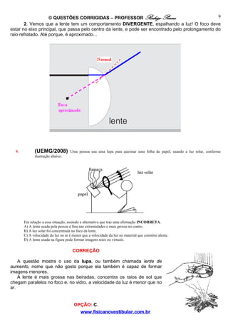 © QUESTÕES CORRIGIDAS – PROFESSOR Rodrigo Penna                                9
       2. Vemos que a lente tem um comportamento DIVERGENTE, espalhando a luz! O foco deve
estar no eixo principal, que passa pelo centro da lente, e pode ser encontrado pelo prolongamento do
raio refratado. Até porque, é aproximado...




  9.          (UEMG/2008)            Uma pessoa usa uma lupa para queimar uma folha de papel, usando a luz solar, conforme
              ilustração abaixo:




       Em relação a essa situação, assinale a alternativa que traz uma afirmação INCORRETA.
       A) A lente usada pela pessoa é fina nas extremidades e mais grossa no centro.
       B) A luz solar foi concentrada no foco da lente.
       C) A velocidade da luz no ar é menor que a velocidade da luz no material que constitui alente.
       D) A lente usada na figura pode formar imagens reais ou virtuais.

                                      CORREÇÃO

    A questão mostra o uso da lupa, ou também chamada lente de
aumento, nome que não gosto porque ela também é capaz de formar
imagens menores.
    A lente é mais grossa nas beiradas, concentra os raios de sol que
chegam paralelos no foco e, no vidro, a velocidade da luz é menor que no
ar.


                                       OPÇÃO: C.
                                           www.fisicanovestibular.com.br
 