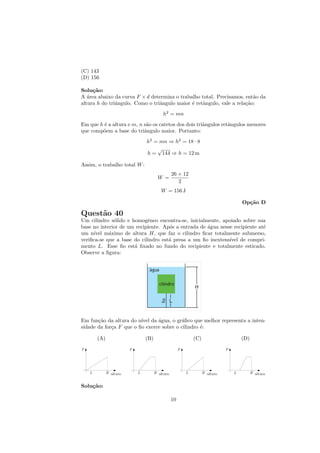 (C) 143
(D) 156

Solu¸˜o:
     ca
A ´rea abaixo da curva F × d determina o trabalho total. Precisamos, ent˜o da
   a                                                                     a
altura h do triˆngulo. Como o triˆngulo maior ´ retˆngulo, vale a rela¸˜o:
               a                 a            e    a                  ca
                                     h2 = mn
Em que h ´ a altura e m, n s˜o os catetos dos dois triˆngulos retˆngulos menores
         e                  a                         a          a
que comp˜em a base do triˆngulo maior. Portanto:
        o                  a
                              h2 = mn ⇒ h2 = 18 · 8
                                  √
                              h = 144 ⇒ h = 12 m

Assim, o trabalho total W :
                                          26 × 12
                                    W =
                                             2
                                    W = 156 J

                                                                     Op¸˜o D
                                                                       ca

Quest˜o 40
     a
Um cilindro s´lido e homogˆneo encontra-se, inicialmente, apoiado sobre sua
              o             e
base no interior de um recipiente. Ap´s a entrada de ´gua nesse recipiente at´
                                     o               a                       e
um n´ıvel m´ximo de altura H, que faz o cilindro ﬁcar totalmente submerso,
            a
veriﬁca-se que a base do cilindro est´ presa a um ﬁo inextens´
                                     a                        ıvel de compri-
mento L. Esse ﬁo est´ ﬁxado no fundo do recipiente e totalmente esticado.
                      a
Observe a ﬁgura:




Em fun¸˜o da altura do n´ da ´gua, o gr´ﬁco que melhor representa a inten-
       ca                ıvel   a          a
sidade da for¸a F que o ﬁo exerce sobre o cilindro ´:
             c                                     e

       (A)                    (B)                   (C)              (D)




Solu¸˜o:
    ca

                                          10
 