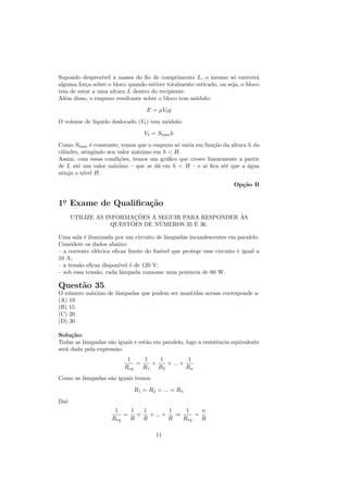 Supondo desprez´ıvel a massa do ﬁo de comprimento L, o mesmo s´ exercer´
                                                                    o         a
alguma for¸a sobre o bloco quando estiver totalmente esticado, ou seja, o bloco
          c
tem de estar a uma altura L dentro do recipiente.
Al´m disso, o empuxo resultante sobre o bloco tem m´dulo:
   e                                                 o
                                   E = µV g

O volume de l´
             ıquido deslocado (V ) tem m´dulo:
                                        o

                                  V = Sbase h

Como Sbase ´ constante, temos que o empuxo s´ varia em fun¸˜o da altura h do
              e                              o            ca
cilindro, atingindo seu valor m´ximo em h < H.
                               a
Assim, com essas condi¸˜es, temos um gr´ﬁco que cresce linearmente a partir
                         co              a
de L at´ um valor m´ximo – que se d´ em h < H – e a´ ﬁca at´ que a ´gua
        e             a               a                ı       e        a
atinja o n´ H.
           ıvel

                                                                     Op¸˜o B
                                                                       ca


1o Exame de Qualiﬁca¸˜o
 .                  ca
                           ¸˜                         `
       UTILIZE AS INFORMACOES A SEGUIR PARA RESPONDER AS
                         ˜       ´
                    QUESTOES DE NUMEROS 35 E 36.

Uma sala ´ iluminada por um circuito de lˆmpadas incandescentes em paralelo.
          e                                a
Considere os dados abaixo:
– a corrente el´trica eﬁcaz limite do fus´ que protege esse circuito ´ igual a
               e                         ıvel                        e
10 A;
– a tens˜o eﬁcaz dispon´ ´ de 120 V;
        a               ıvel e
– sob essa tens˜o, cada lˆmpada consome uma potˆncia de 60 W.
               a         a                       e

Quest˜o 35
     a
O n´mero m´ximo de lˆmpadas que podem ser mantidas acesas corresponde a:
   u      a         a
(A) 10
(B) 15
(C) 20
(D) 30

Solu¸˜o:
     ca
Todas as lˆmpadas s˜o iguais e est˜o em paralelo, logo a resistˆncia equivalente
          a         a             a                            e
ser´ dada pela express˜o:
   a                  a
                           1    1    1           1
                              =    +    + ... +
                          Req   R1   R2         Rn
Como as lˆmpadas s˜o iguais temos:
         a        a

                              R1 = R2 = ... = Rn

Da´
  ı:
                      1    1  1        1    1    n
                         =   + + ... +   ⇒     =
                     Req   R R         R   Req   R

                                      11
 