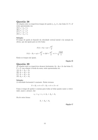 Quest˜o 38
     a
As rela¸˜es entre os respectivos tempos de queda tx , ty e tz das bolas X, Y e Z
       co
est˜o apresentadas em:
   a
(A) tx < ty < tz
(B) ty < tz < tx
(C) tz < ty < tx
(D) tx = ty = tz

Solu¸˜o:
     ca
O tempo de queda s´ depende da velocidade vertical inicial e da varia¸˜o da
                      o                                              ca
altura, que s˜o iguais para as trˆs bolas:
             a                   e

                                                    at2
                              S (t) = S0 + v0 t +
                                                     2

                                    at2        at2          2∆S
              S (t) − S0 = v0 t +       ⇒ ∆S =     ⇒t=
                                     2          2            a
Ent˜o os tempos s˜o iguais.
   a             a

                                                                     Op¸˜o D
                                                                       ca
Quest˜o 39
     a
As rela¸˜es entre os respectivos alcances horizontais Ax, Ay e Az das bolas X,
       co
Y e Z, com rela¸˜o ` borda da mesa, est˜o apresentadas em:
                ca a                      a
(A) Ax < Ay < Az
(B) Ax = Ay = Az
(C) Az < Ay < Ax
(D) Ay < Az < Ax

Solu¸˜o:
     ca
A velocidade horizontal ´ constante. Ent˜o teremos:
                        e               a

                     S = S0 + vt ⇒ S − S0 = vt ⇒ A = vt
Como o tempo de queda ´ o mesmo para todas as bolas quanto maior a veloci-
                         e
dade, maior o alcance, da´
                         ı:
                        vx > vy > vz ⇒ Ax > Ay > Az

Ou de outra forma:
                                    Az < Ay < Ax

                                                                      Op¸˜o C
                                                                        ca




                                         13
 
