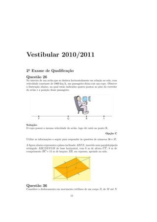 Vestibular 2010/2011

2o Exame de Qualiﬁca¸˜o
 .                  ca
Quest˜o 26
     a
No interior de um avi˜o que se desloca horizontalmente em rela¸˜o ao solo, com
                      a                                       ca
velocidade constante de 1000 km/h, um passageiro deixa cair um copo. Observe
a ilustra¸˜o abaixo, na qual est˜o indicados quatro pontos no piso do corredor
         ca                     a
do avi˜o e a posi¸˜o desse passageiro.
       a         ca




Solu¸˜o:
    ca
O copo possui a mesma velocidade do avi˜o, logo ele cair´ no ponto R.
                                       a                a

                                                                    Op¸˜o C
                                                                      ca

Utilize as informa¸˜es a seguir para responder `s quest˜es de n´meros 36 e 37.
                  co                           a       o       u

A ﬁgura abaixo representa o plano inclinado ABF E, inserido num paralelep´
                                                                         ıpedo
retˆngulo ABCDEF GH de base horizontal, com 6 m de altura CF , 8 m de
   a
comprimento BC e 15 m de largura AB, em repouso, apoiado no solo.




Quest˜o 36
     a
Considere o deslocamento em movimento retil´
                                           ıneo de um corpo P1 de M at´ N
                                                                      e

                                     15
 