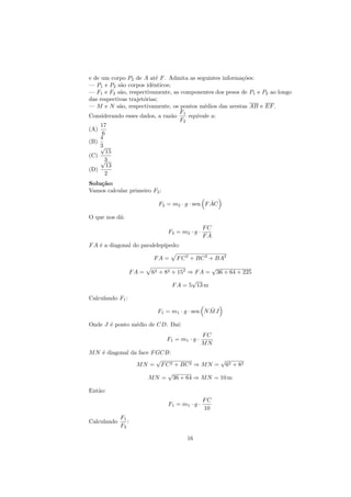 e de um corpo P2 de A at´ F . Admita as seguintes informa¸˜es:
                           e                             co
— P1 e P2 s˜o corpos idˆnticos;
            a            e
— F1 e F2 s˜o, respectivamente, as componentes dos pesos de P1 e P2 ao longo
            a
das respectivas trajet´rias;
                      o
— M e N s˜o, respectivamente, os pontos m´dios das arestas AB e EF .
            a                              e
                                  F1
Considerando esses dados, a raz˜o
                                a    equivale a:
                                  F2
     17
(A)
      6
    4
(B)
    3√
        15
(C)
     √ 3
        13
(D)
       2
Solu¸˜o:
    ca
Vamos calcular primeiro F2 :

                                               ˆ
                           F2 = m2 · g · sen F AC

O que nos d´:
           a
                                                FC
                               F2 = m2 · g ·
                                                FA
F A ´ a diagonal do paralelep´
    e                        ıpedo:

                         FA =      F C 2 + BC 2 + BA2
                                                     √
                  FA =   62 + 82 + 152 ⇒ F A =           36 + 64 + 225
                                        √
                                 F A = 5 13 m

Calculando F1 :
                                               ˆ
                           F1 = m1 · g · sen N M J

Onde J ´ ponto m´dio de CD. Da´
       e        e             ı:
                                                FC
                               F1 = m 1 · g ·
                                                MN
M N ´ diagonal da face F GCB:
    e
                         √                  √
                 M N = F C 2 + BC 2 ⇒ M N = 62 + 82
                            √
                      M N = 36 + 64 ⇒ M N = 10 m

Ent˜o:
   a
                                                FC
                               F1 = m1 · g ·
                                                10
             F1
Calculando      :
             F2

                                       16
 