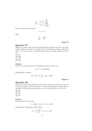 FC
                                F1   m1 · g ·
                                   =          10
                                F2            FC
                                     m2 · g · √
                                             5 13
Como os corpos s˜o idˆnticos:
                a    e
                                    m1 = m2
Logo:
                                            √
                                    F1         13
                                       =
                                    F2         2
                                                                   Op¸˜o D
                                                                     ca

Quest˜o 37
     a
Admita um outro corpo de massa igual a 20 kg que desliza com atrito, em movi-
mento retil´
           ıneo, do ponto F ao ponto B, com velocidade constante. A for¸a de
                                                                         c
atrito, em newtons, entre a superf´ deste corpo e o plano inclinado ´ cerca
                                  ıcie                                 e
de:
(A) 50
(B) 100
(C) 120
(D) 200

Solu¸˜o:
    ca
Para que o corpo deslize com velocidade constante devemos ter:
                                                ˆ
                               f at = P · sen F BC

Substituindo os valores:
                                          6
                       f at = 20 · 10 ·      ⇒ f at = 120 N
                                          10
                                                                   Op¸˜o C
                                                                     ca

Quest˜o 39
     a
Um evento est´ sendo realizado em uma praia cuja faixa de areia tem cerca de
             a
3 km de extens˜o e 100 m de largura. A ordem de grandeza do maior n´mero
              a                                                       u
poss´ de adultos que podem assistir a esse evento sentados na areia ´ de:
    ıvel                                                            e
(A) 104
(B) 105
(C) 106
(D) 107

Solu¸˜o:
    ca
Vamos calcular a ´rea total:
                 a
                      S = 3000 × 100 ⇒ S = 3 × 105 m2
Supondo que cada pessoa ocupe 0,5 m2 :
                                3 × 105
                           N=           ⇒ N = 6 × 105
                                  0, 5

                                          17
 