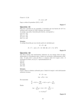 Como 6 > 3, 16:
                                N = 0, 6 × 106
Logo a ordem de grandeza (O.G.) ´ 106 .
                                e
                                                                     Op¸˜o C
                                                                       ca
Quest˜o 41
     a
Para dar a partida em um caminh˜o, ´ necess´rio que sua bateria de 12 V es-
                                   a e         a
tabele¸a uma corrente de 100 A durante um minuto.
      c
A energia, em joules, fornecida pela bateria, corresponde a:
(A) 2, 0 × 101
(B) 1, 2 × 102
(C) 3, 6 × 103
(D) 7, 2 × 104

Solu¸˜o:
    ca
A energia fornecida por um circuito pode ser calculada por:
                                 E = P × ∆t
             E = V · i · ∆t ⇒ E = 12 · 100 · 60 ⇒ E = 7, 2 · 104 J
                                                                     Op¸˜o D
                                                                       ca
Quest˜o 42
     a
Um bloco maci¸o est´ inteiramente submerso em um tanque cheio de ´gua,
                c     a                                               a
deslocando-se verticalmente para o fundo em movimento uniformemente acele-
rado. A raz˜o entre o peso do bloco e o empuxo sobre ele ´ igual a 12,5. A
            a                                            e
acelera¸˜o do bloco, em m/s2 , ´ aproximadamente de:
       ca                      e
(A) 2,5
(B) 9,2
(C) 10,0
(D) 12,0

Solu¸˜o:
    ca
Como o bloco se desloca acelerado para o fundo do tanque e est´ inteiramente
                                                              a
submerso teremos:
                                 P − E = ma
                               mg − µV g = ma
Do enunciado:
                   P           mg                   m
                     = 12, 5 ⇒      = 12, 5 ⇒ µV =
                   E           µV g                12, 5
Ent˜o:
   a
                             m                   10
                     mg −         g = ma ⇒ 10 −       =a
                            12, 5               12, 5
                                             2
                                 a = 9, 2 m/s
                                                                     Op¸˜o B
                                                                       ca


                                      18
 